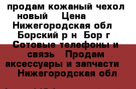 продам кожаный чехол-новый. › Цена ­ 600 - Нижегородская обл., Борский р-н, Бор г. Сотовые телефоны и связь » Продам аксессуары и запчасти   . Нижегородская обл.